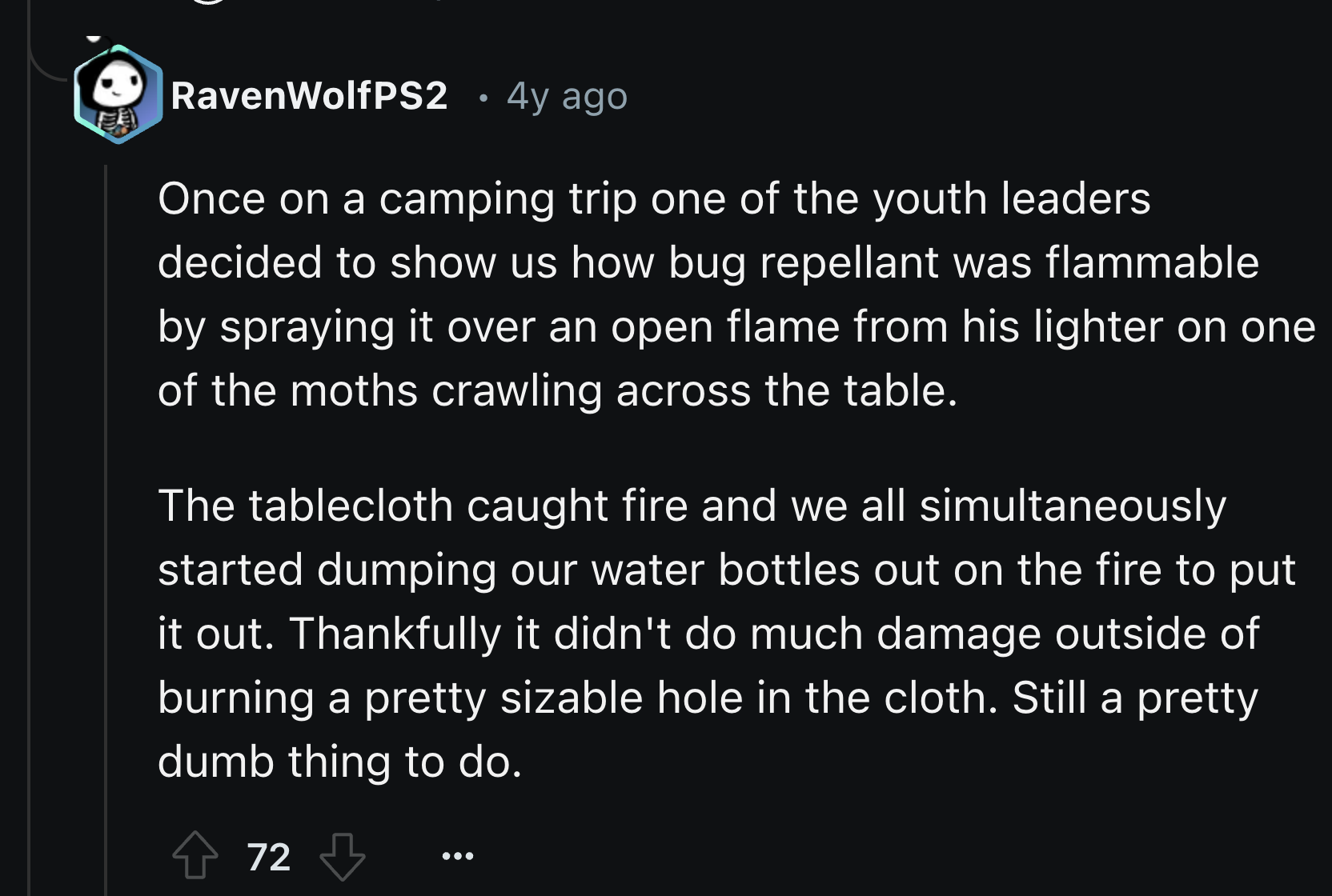 screenshot - RavenWolfPS2 . 4y ago Once on a camping trip one of the youth leaders decided to show us how bug repellant was flammable by spraying it over an open flame from his lighter on one of the moths crawling across the table. The tablecloth caught f